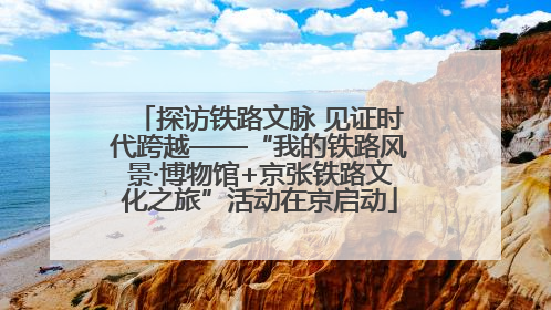 探访铁路文脉 见证时代跨越——“我的铁路风景·博物馆+京张铁路文化之旅”活动在京启动