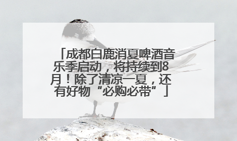 成都白鹿消夏啤酒音乐季启动，将持续到8月！除了清凉一夏，还有好物“必购必带”