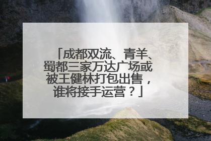 成都双流、青羊、蜀都三家万达广场或被王健林打包出售，谁将接手运营？