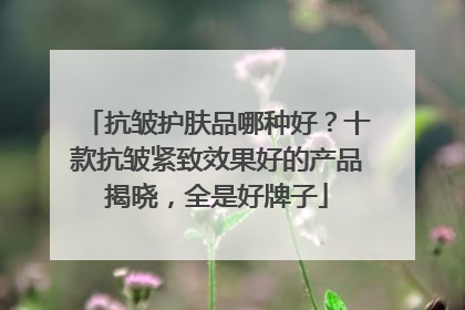 抗皱护肤品哪种好？十款抗皱紧致效果好的产品揭晓，全是好牌子