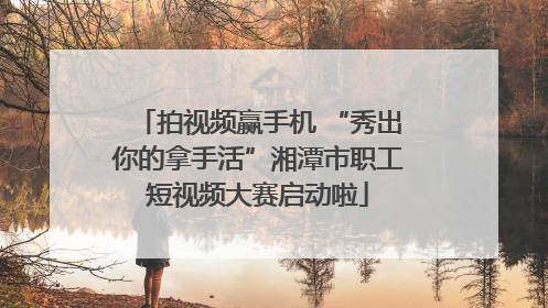 拍视频赢手机 “秀出你的拿手活”湘潭市职工短视频大赛启动啦