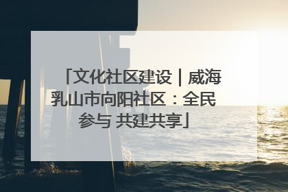文化社区建设｜威海乳山市向阳社区：全民参与 共建共享