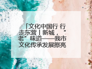 文化中国行 行走东营丨新城，“老”味道——我市文化传承发展擦亮地域特色