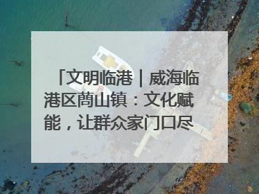 文明临港｜威海临港区蔄山镇：文化赋能，让群众家门口尽享幸福生活