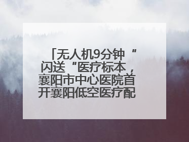 无人机9分钟“闪送“医疗标本，襄阳市中心医院首开襄阳低空医疗配送“空中快