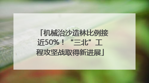 机械治沙造林比例接近50%！“三北”工程攻坚战取得新进展