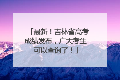 最新！吉林省高考成绩发布，广大考生可以查询了！