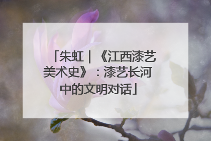 朱虹｜《江西漆艺美术史》：漆艺长河中的文明对话