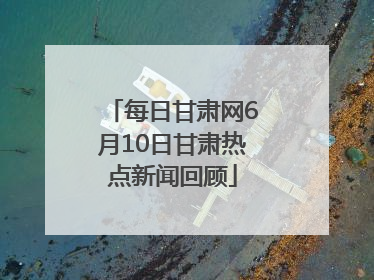 每日甘肃网6月10日甘肃热点新闻回顾