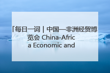 每日一词｜中国—非洲经贸博览会 China-Africa Economic and Trade Expo
