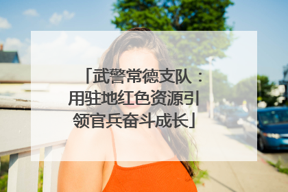 武警常德支队：用驻地红色资源引领官兵奋斗成长