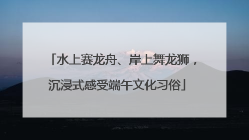 水上赛龙舟、岸上舞龙狮，沉浸式感受端午文化习俗