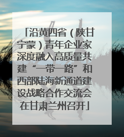 沿黄四省（陕甘宁蒙）青年企业家深度融入高质量共建“一带一路”和西部陆海新通道建设战略合作交流会在甘肃兰州召开