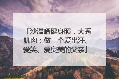 沙溢晒健身照，大秀肌肉：做一个爱出汗、爱笑、爱臭美的父亲
