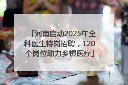 河南启动2025年全科医生特岗招聘，120个岗位助力乡镇医疗