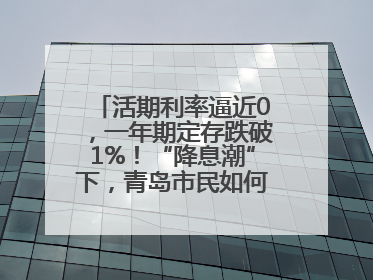 活期利率逼近0，一年期定存跌破1%！“降息潮”下，青岛市民如何理财？
