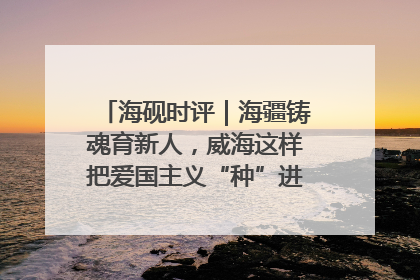 海砚时评｜海疆铸魂育新人，威海这样把爱国主义“种”进年轻人心里