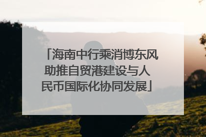 海南中行乘消博东风 助推自贸港建设与人民币国际化协同发展
