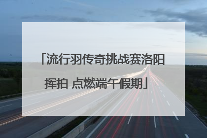 流行羽传奇挑战赛洛阳挥拍 点燃端午假期
