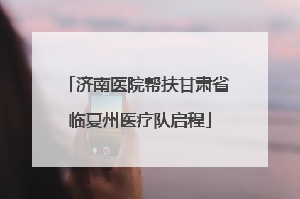 济南医院帮扶甘肃省临夏州医疗队启程