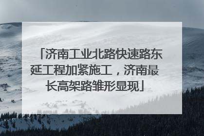 济南工业北路快速路东延工程加紧施工，济南最长高架路雏形显现