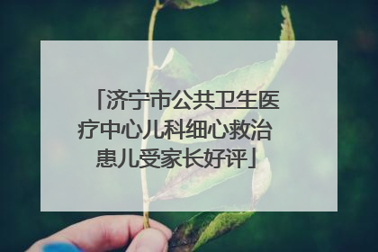 济宁市公共卫生医疗中心儿科细心救治患儿受家长好评