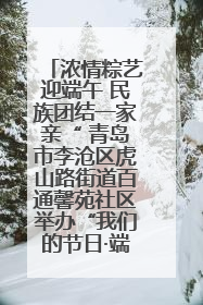 浓情粽艺迎端午 民族团结一家亲“ 青岛市李沧区虎山路街道百通馨苑社区举办“我们的节日·端午“主题活动