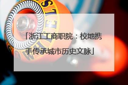 浙江工商职院：校地携手传承城市历史文脉
