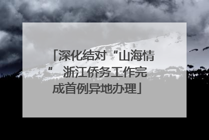 深化结对“山海情” 浙江侨务工作完成首例异地办理