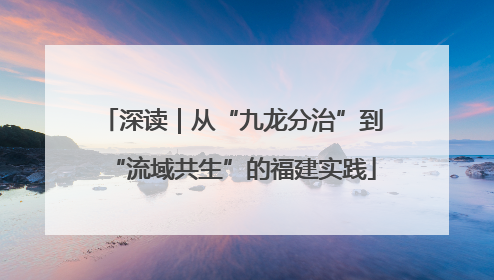 深读｜从“九龙分治”到“流域共生”的福建实践