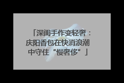 深闺手作变轻奢：庆阳香包在快消浪潮中守住“慢奢侈”