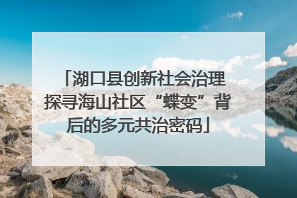 湖口县创新社会治理 探寻海山社区“蝶变”背后的多元共治密码