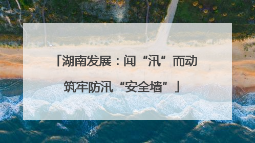 湖南发展：闻“汛”而动 筑牢防汛“安全墙”