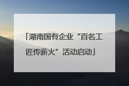 湖南国有企业“百名工匠传薪火”活动启动