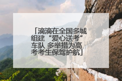 滴滴在全国多城组建“爱心送考”车队 多举措为高考考生保驾护航