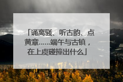 诵离骚、听古韵、点黄章……端午与古镇，在上虞碰撞出什么
