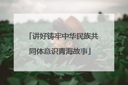 讲好铸牢中华民族共同体意识青海故事