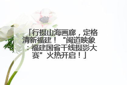 行摄山海画廊，定格清新福建！“闽道映象：福建国省干线摄影大赛”火热开启！