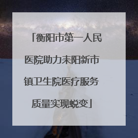 衡阳市第一人民医院助力耒阳新市镇卫生院医疗服务质量实现蜕变