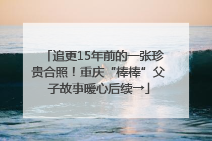追更15年前的一张珍贵合照！重庆“棒棒”父子故事暖心后续→