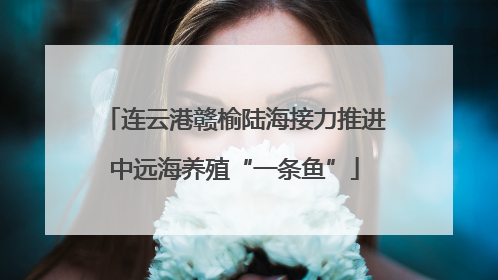 连云港赣榆陆海接力推进中远海养殖“一条鱼”