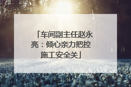 车间副主任赵永亮：倾心亲力把控施工安全关