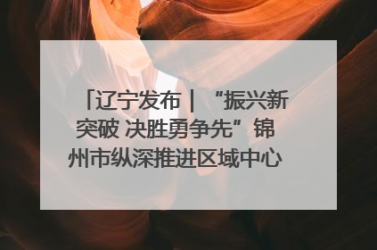 辽宁发布｜“振兴新突破 决胜勇争先”锦州市纵深推进区域中心城市建设 打造高质量发展新增长极