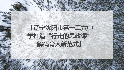 辽宁沈阳市第一二六中学打造“行走的思政课” 解码育人新范式