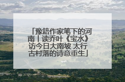 豫籍作家笔下的河南丨读乔叶《宝水》访今日大南坡 太行古村落的诗意重生
