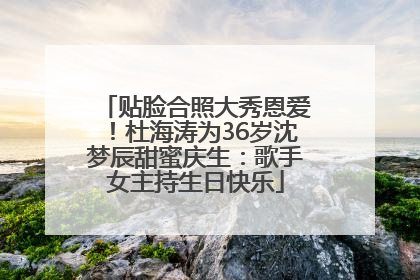 贴脸合照大秀恩爱！杜海涛为36岁沈梦辰甜蜜庆生：歌手女主持生日快乐