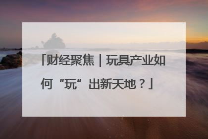 财经聚焦｜玩具产业如何“玩”出新天地？