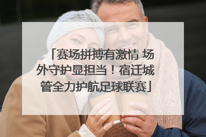 赛场拼搏有激情 场外守护显担当！宿迁城管全力护航足球联赛