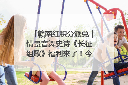 赣南红积分派兑｜情景音舞史诗《长征组歌》福利来了！今日15:30开抢