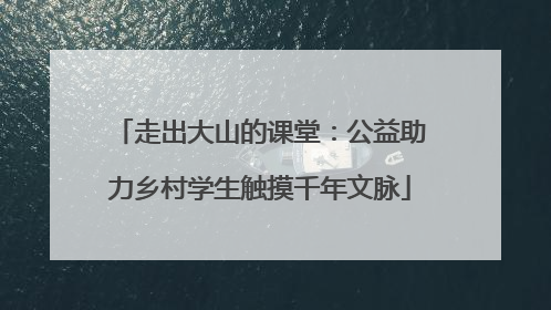走出大山的课堂：公益助力乡村学生触摸千年文脉